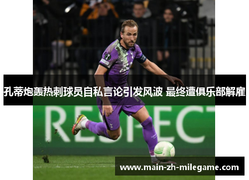 孔蒂炮轰热刺球员自私言论引发风波 最终遭俱乐部解雇