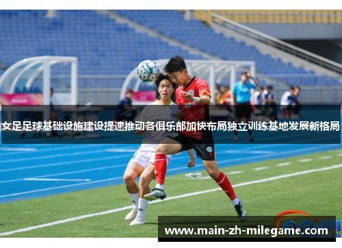 女足足球基础设施建设提速推动各俱乐部加快布局独立训练基地发展新格局